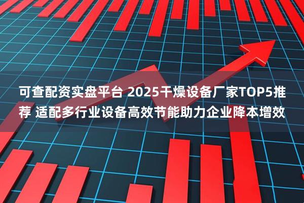 可查配资实盘平台 2025干燥设备厂家TOP5推荐 适配多行业设备高效节能助力企业降本增效