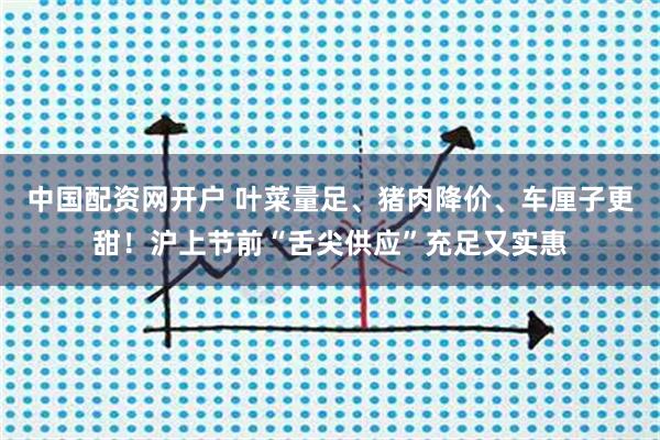 中国配资网开户 叶菜量足、猪肉降价、车厘子更甜！沪上节前“舌尖供应”充足又实惠