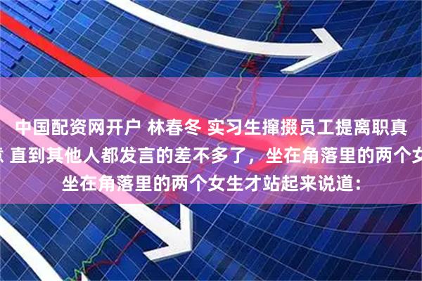 中国配资网开户 林春冬 实习生撺掇员工提离职真开了他们又不乐意 直到其他人都发言的差不多了，坐在角落里的两个女生才站起来说道：
