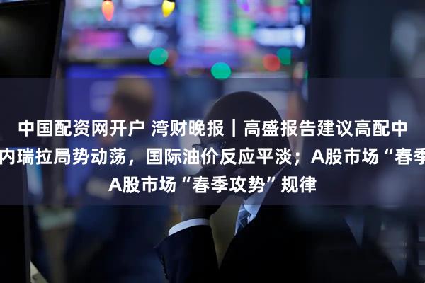 中国配资网开户 湾财晚报｜高盛报告建议高配中国股票；委内瑞拉局势动荡，国际油价反应平淡；A股市场“春季攻势”规律