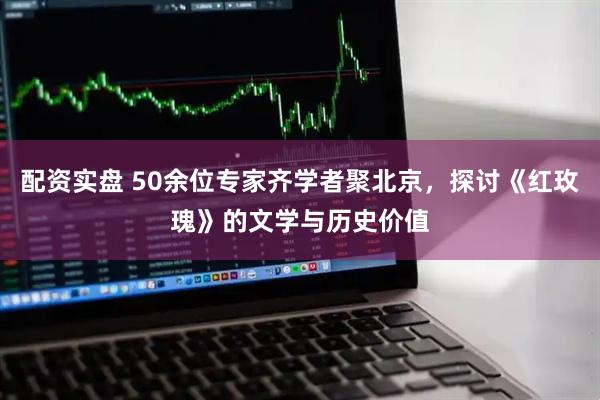 配资实盘 50余位专家齐学者聚北京，探讨《红玫瑰》的文学与历史价值
