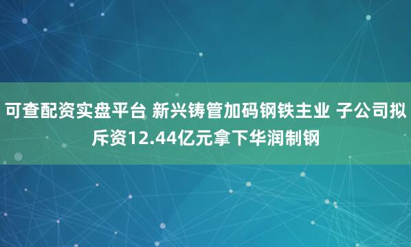 可查配资实盘平台 新兴铸管加码钢铁主业 子公司拟斥资12.44亿元拿下华润制钢