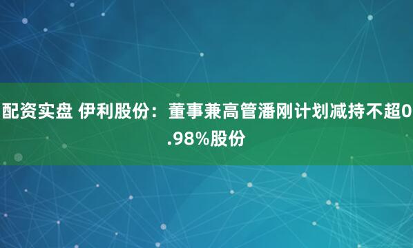 配资实盘 伊利股份：董事兼高管潘刚计划减持不超0.98%股份