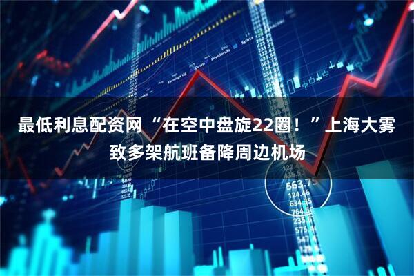 最低利息配资网 “在空中盘旋22圈！”上海大雾致多架航班备降周边机场