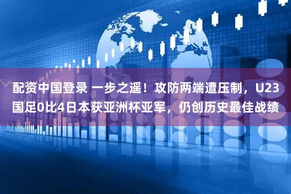 配资中国登录 一步之遥！攻防两端遭压制，U23国足0比4日本获亚洲杯亚军，仍创历史最佳战绩