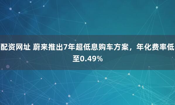 配资网址 蔚来推出7年超低息购车方案，年化费率低至0.49%