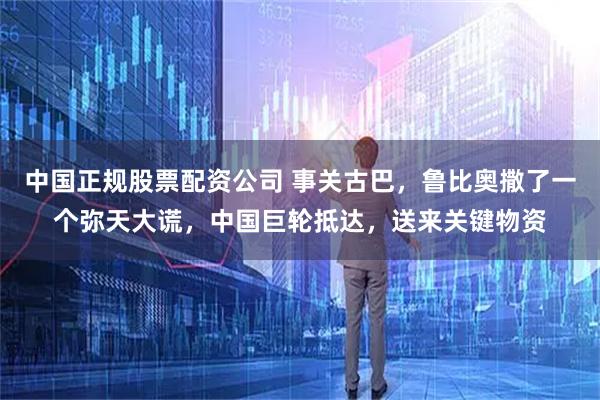 中国正规股票配资公司 事关古巴,鲁比奥撒了一个弥天大谎,中国巨轮抵达,送来关键物资