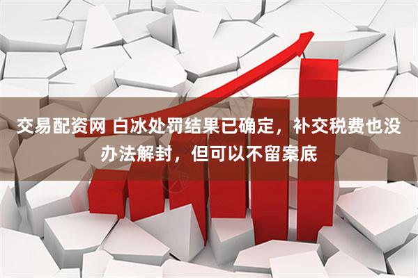 交易配资网 白冰处罚结果已确定，补交税费也没办法解封，但可以不留案底