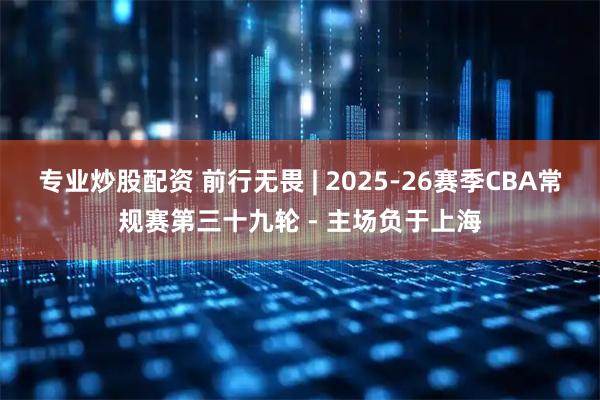 专业炒股配资 前行无畏 | 2025-26赛季CBA常规赛第三十九轮 - 主场负于上海