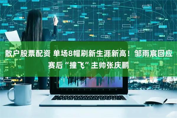 散户股票配资 单场8帽刷新生涯新高！邹雨宸回应赛后“撞飞”主帅张庆鹏