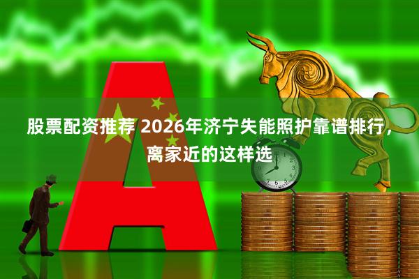 股票配资推荐 2026年济宁失能照护靠谱排行,离家近的这样选